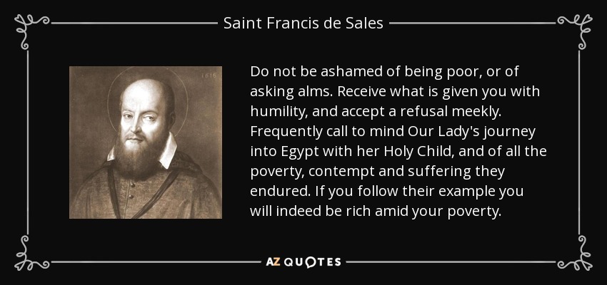 Do not be ashamed of being poor, or of asking alms. Receive what is given you with humility, and accept a refusal meekly. Frequently call to mind Our Lady's journey into Egypt with her Holy Child, and of all the poverty, contempt and suffering they endured. If you follow their example you will indeed be rich amid your poverty. - Saint Francis de Sales