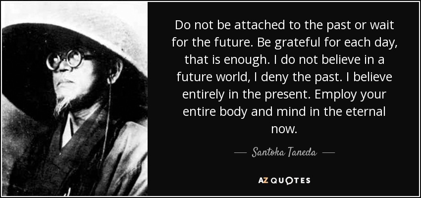 Do not be attached to the past or wait for the future. Be grateful for each day, that is enough. I do not believe in a future world, I deny the past. I believe entirely in the present. Employ your entire body and mind in the eternal now. - Santoka Taneda