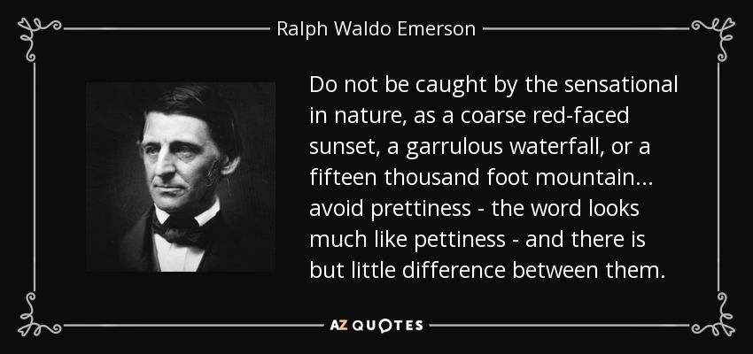 Do not be caught by the sensational in nature, as a coarse red-faced sunset, a garrulous waterfall, or a fifteen thousand foot mountain... avoid prettiness - the word looks much like pettiness - and there is but little difference between them. - Ralph Waldo Emerson