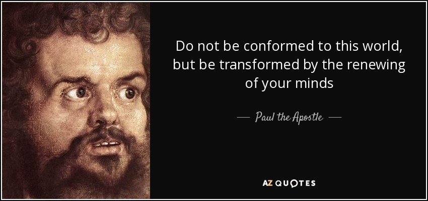 Do not be conformed to this world, but be transformed by the renewing of your minds - Paul the Apostle