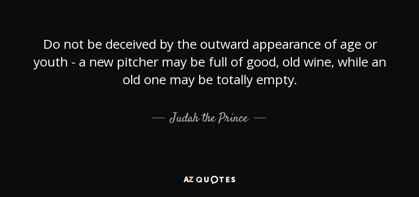 Do not be deceived by the outward appearance of age or youth - a new pitcher may be full of good, old wine, while an old one may be totally empty. - Judah the Prince