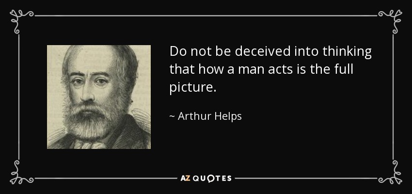 Do not be deceived into thinking that how a man acts is the full picture. - Arthur Helps