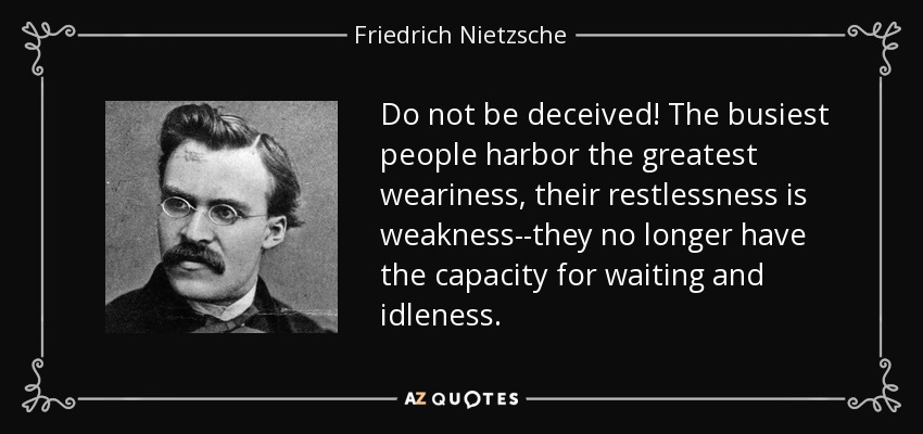 Do not be deceived! The busiest people harbor the greatest weariness, their restlessness is weakness--they no longer have the capacity for waiting and idleness. - Friedrich Nietzsche