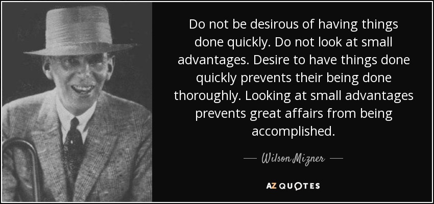 Do not be desirous of having things done quickly. Do not look at small advantages. Desire to have things done quickly prevents their being done thoroughly. Looking at small advantages prevents great affairs from being accomplished. - Wilson Mizner