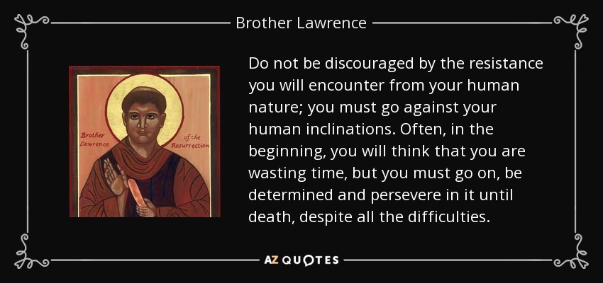 Do not be discouraged by the resistance you will encounter from your human nature; you must go against your human inclinations. Often, in the beginning, you will think that you are wasting time, but you must go on, be determined and persevere in it until death, despite all the difficulties. - Brother Lawrence