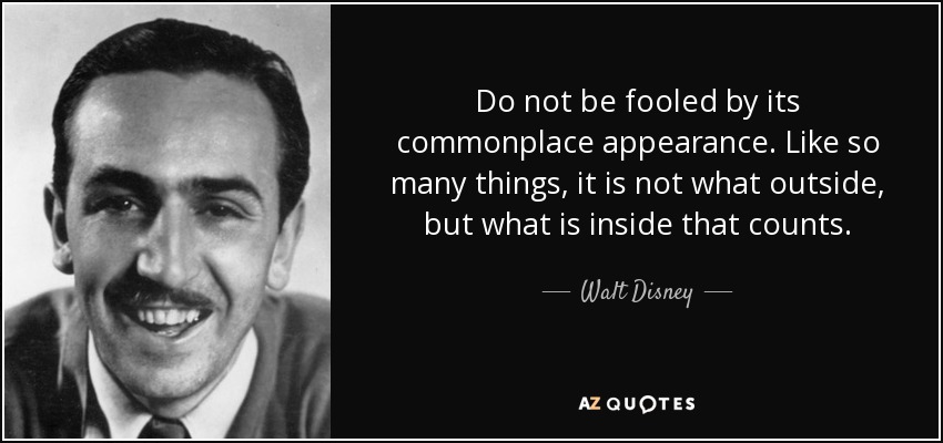 Do not be fooled by its commonplace appearance. Like so many things, it is not what outside, but what is inside that counts. - Walt Disney
