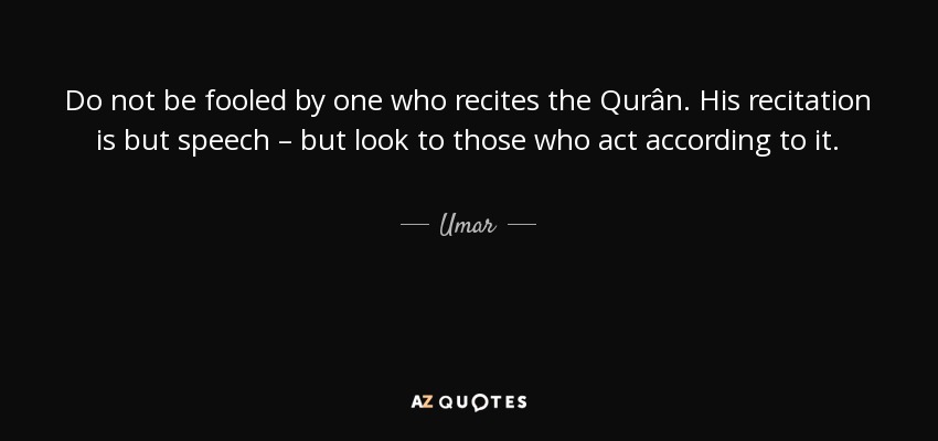 Do not be fooled by one who recites the Qurân. His recitation is but speech – but look to those who act according to it. - Umar