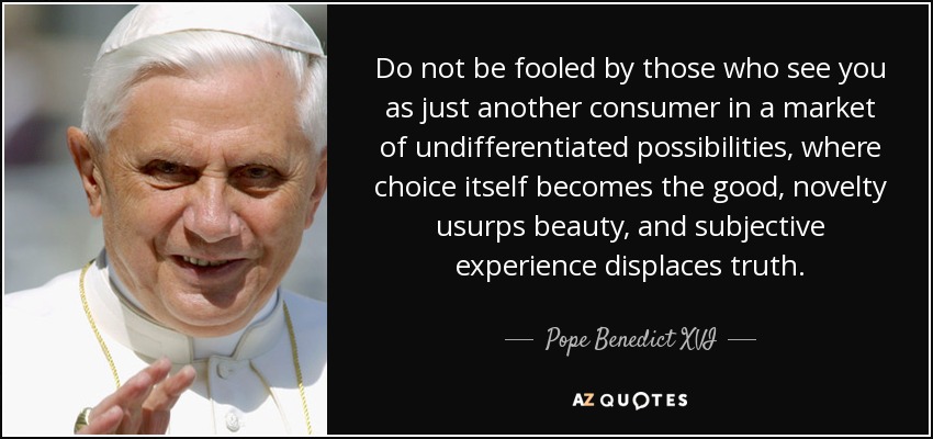 Do not be fooled by those who see you as just another consumer in a market of undifferentiated possibilities, where choice itself becomes the good, novelty usurps beauty, and subjective experience displaces truth. - Pope Benedict XVI