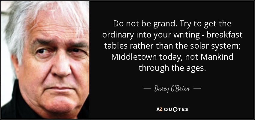 Do not be grand. Try to get the ordinary into your writing - breakfast tables rather than the solar system; Middletown today, not Mankind through the ages. - Darcy O'Brien