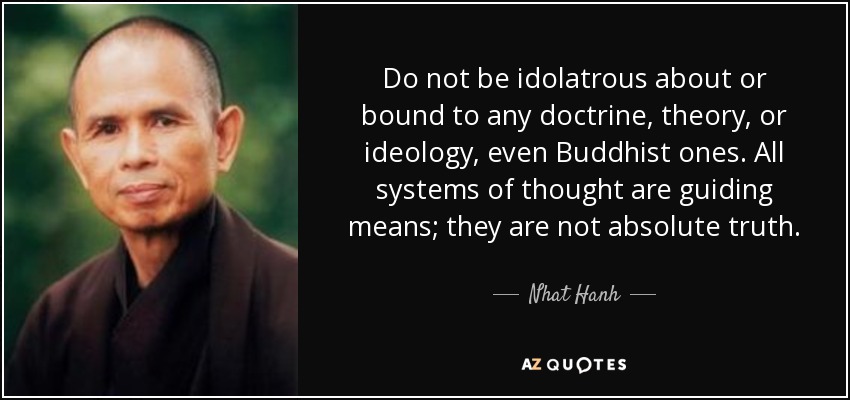 Do not be idolatrous about or bound to any doctrine, theory, or ideology, even Buddhist ones. All systems of thought are guiding means; they are not absolute truth. - Nhat Hanh
