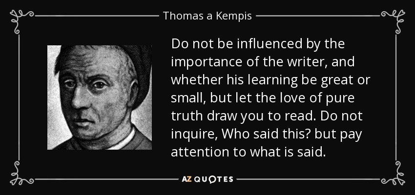 Do not be influenced by the importance of the writer, and whether his learning be great or small, but let the love of pure truth draw you to read. Do not inquire, Who said this? but pay attention to what is said. - Thomas a Kempis