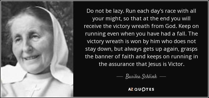 Do not be lazy. Run each day's race with all your might, so that at the end you will receive the victory wreath from God. Keep on running even when you have had a fall. The victory wreath is won by him who does not stay down, but always gets up again, grasps the banner of faith and keeps on running in the assurance that Jesus is Victor. - Basilea Schlink