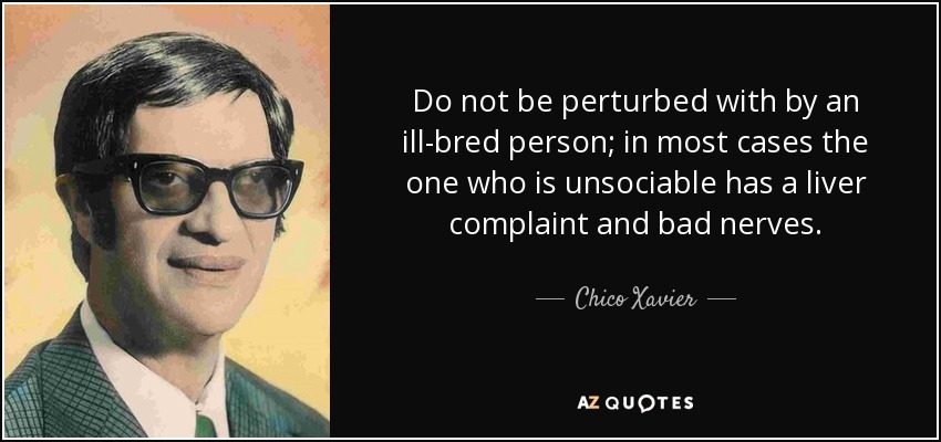 Do not be perturbed with by an ill-bred person; in most cases the one who is unsociable has a liver complaint and bad nerves. - Chico Xavier