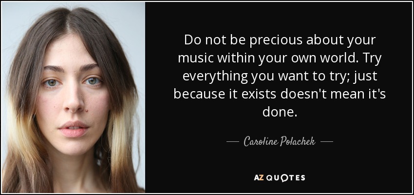 Do not be precious about your music within your own world. Try everything you want to try; just because it exists doesn't mean it's done. - Caroline Polachek