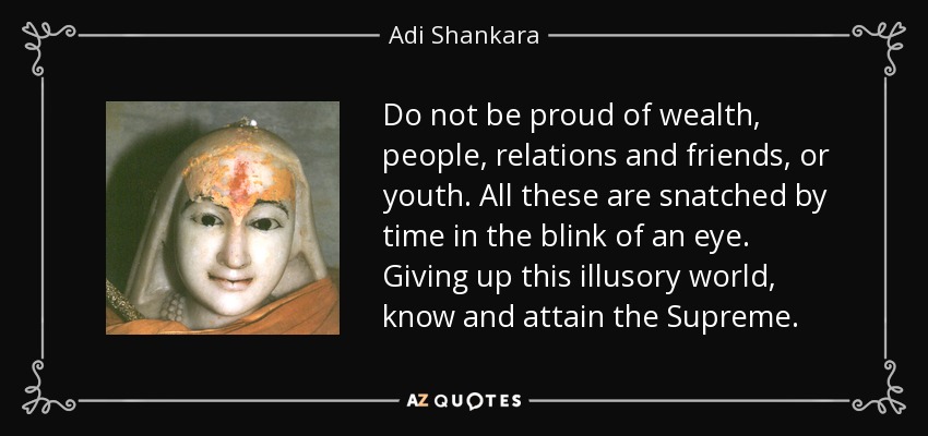 Do not be proud of wealth, people, relations and friends, or youth. All these are snatched by time in the blink of an eye. Giving up this illusory world, know and attain the Supreme. - Adi Shankara