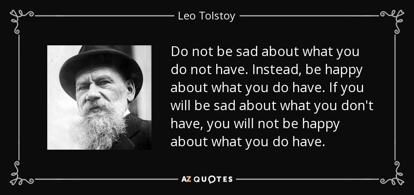 Do not be sad about what you do not have. Instead, be happy about what you do have. If you will be sad about what you don't have, you will not be happy about what you do have. - Leo Tolstoy