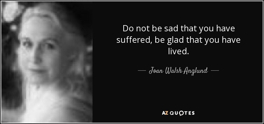 Do not be sad that you have suffered, be glad that you have lived. - Joan Walsh Anglund