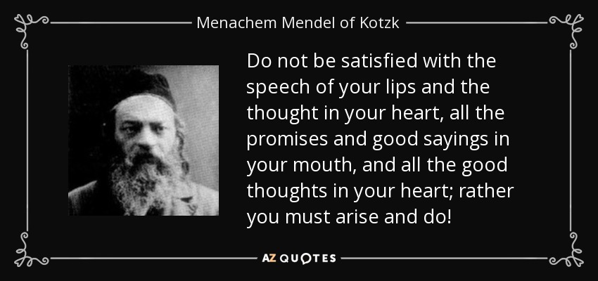 Do not be satisfied with the speech of your lips and the thought in your heart, all the promises and good sayings in your mouth, and all the good thoughts in your heart; rather you must arise and do! - Menachem Mendel of Kotzk