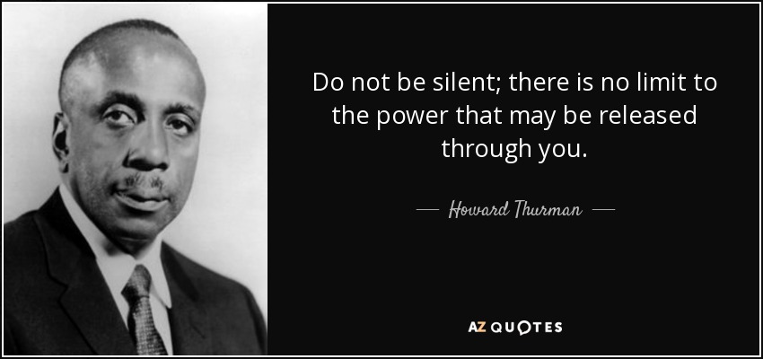 Do not be silent; there is no limit to the power that may be released through you. - Howard Thurman