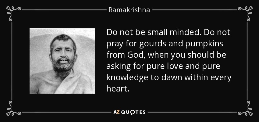 Do not be small minded. Do not pray for gourds and pumpkins from God, when you should be asking for pure love and pure knowledge to dawn within every heart. - Ramakrishna