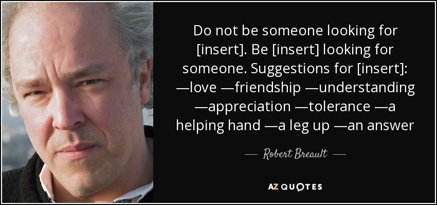 Do not be someone looking for [insert]. Be [insert] looking for someone. Suggestions for [insert]: —love —friendship —understanding —appreciation —tolerance —a helping hand —a leg up —an answer - Robert Breault