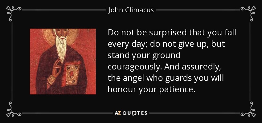 Do not be surprised that you fall every day; do not give up, but stand your ground courageously. And assuredly, the angel who guards you will honour your patience. - John Climacus