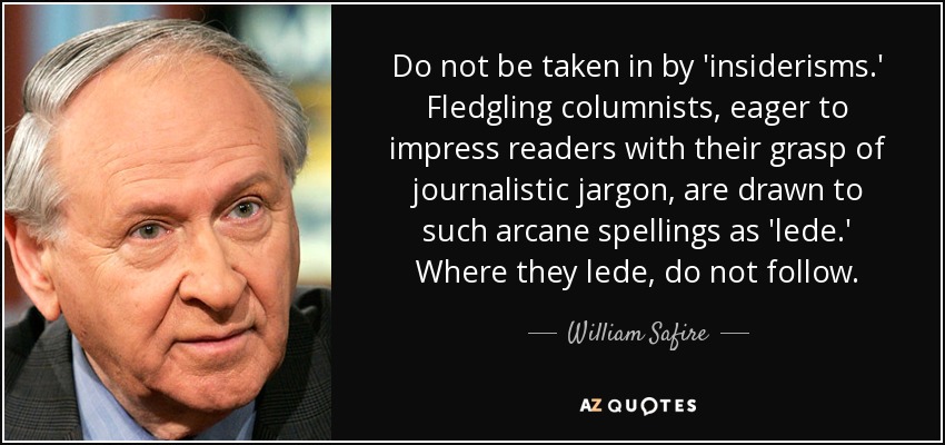 Do not be taken in by 'insiderisms.' Fledgling columnists, eager to impress readers with their grasp of journalistic jargon, are drawn to such arcane spellings as 'lede.' Where they lede, do not follow. - William Safire