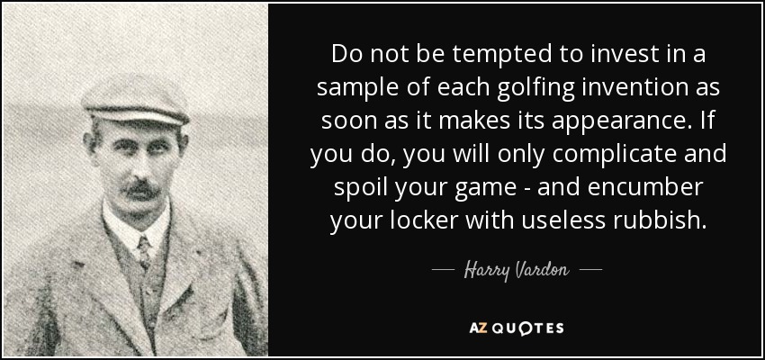 Do not be tempted to invest in a sample of each golfing invention as soon as it makes its appearance. If you do, you will only complicate and spoil your game - and encumber your locker with useless rubbish. - Harry Vardon