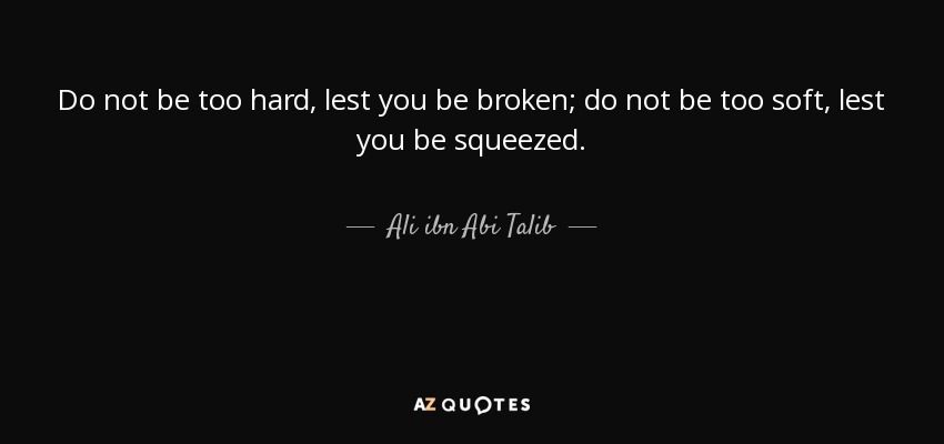 Do not be too hard, lest you be broken; do not be too soft, lest you be squeezed. - Ali ibn Abi Talib