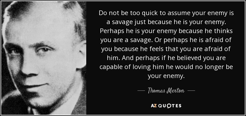 Do not be too quick to assume your enemy is a savage just because he is your enemy. Perhaps he is your enemy because he thinks you are a savage. Or perhaps he is afraid of you because he feels that you are afraid of him. And perhaps if he believed you are capable of loving him he would no longer be your enemy. - Thomas Merton
