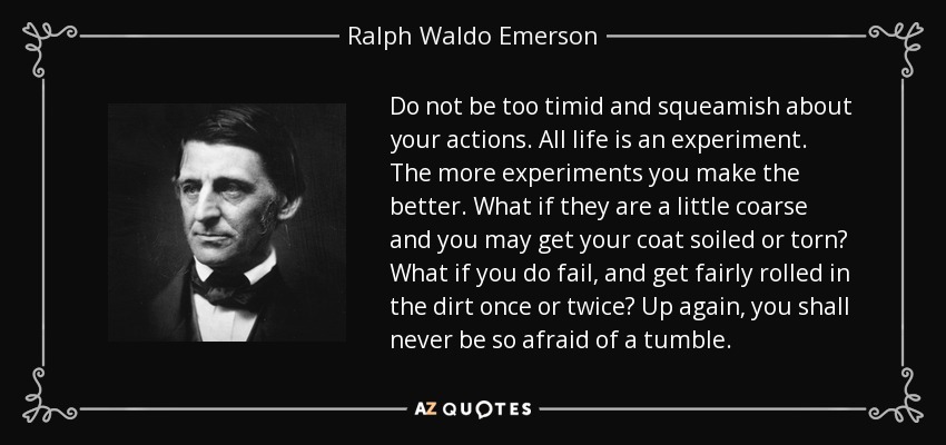 Do not be too timid and squeamish about your actions. All life is an experiment. The more experiments you make the better. What if they are a little coarse and you may get your coat soiled or torn? What if you do fail, and get fairly rolled in the dirt once or twice? Up again, you shall never be so afraid of a tumble. - Ralph Waldo Emerson