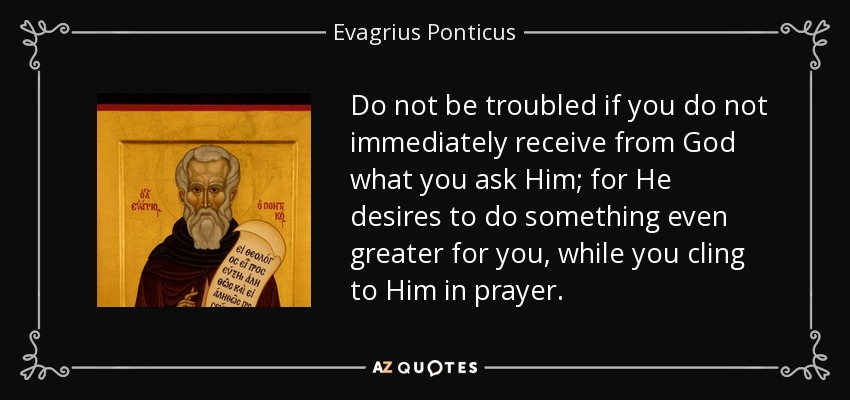 Do not be troubled if you do not immediately receive from God what you ask Him; for He desires to do something even greater for you, while you cling to Him in prayer. - Evagrius Ponticus