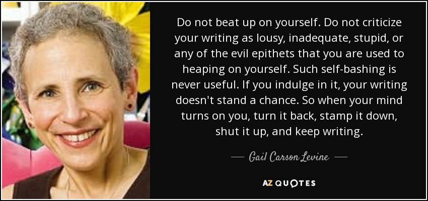 Do not beat up on yourself. Do not criticize your writing as lousy, inadequate, stupid, or any of the evil epithets that you are used to heaping on yourself. Such self-bashing is never useful. If you indulge in it, your writing doesn't stand a chance. So when your mind turns on you, turn it back, stamp it down, shut it up, and keep writing. - Gail Carson Levine
