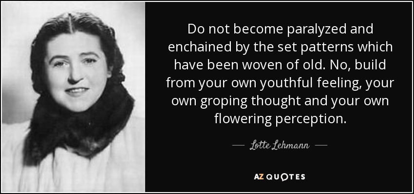 Do not become paralyzed and enchained by the set patterns which have been woven of old. No, build from your own youthful feeling, your own groping thought and your own flowering perception. - Lotte Lehmann