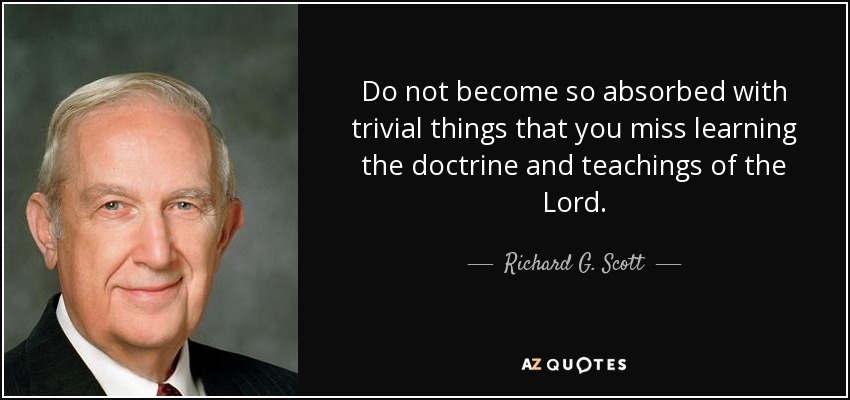Do not become so absorbed with trivial things that you miss learning the doctrine and teachings of the Lord. - Richard G. Scott