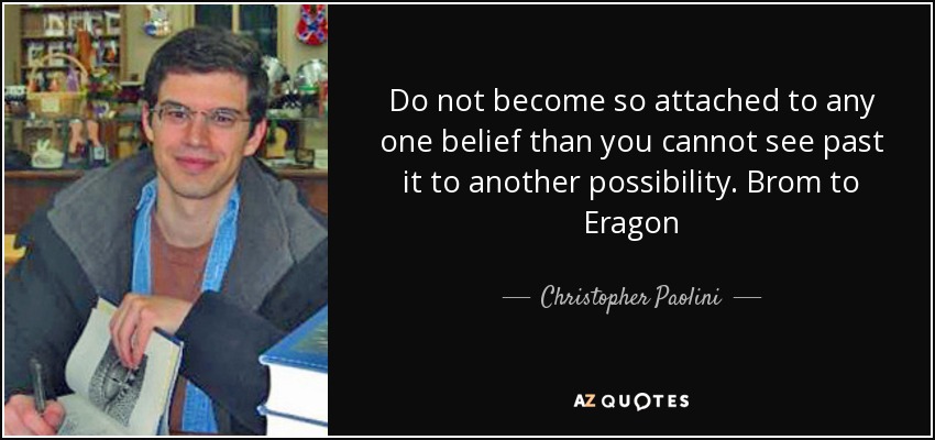 Do not become so attached to any one belief than you cannot see past it to another possibility. Brom to Eragon - Christopher Paolini
