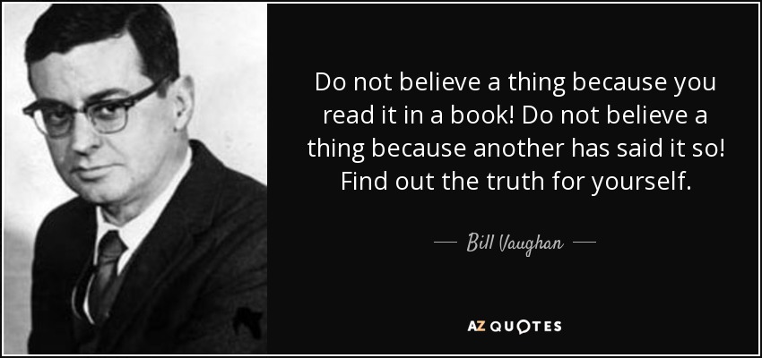 Do not believe a thing because you read it in a book! Do not believe a thing because another has said it so! Find out the truth for yourself. - Bill Vaughan