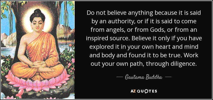 Do not believe anything because it is said by an authority, or if it is said to come from angels, or from Gods, or from an inspired source. Believe it only if you have explored it in your own heart and mind and body and found it to be true. Work out your own path, through diligence. - Gautama Buddha