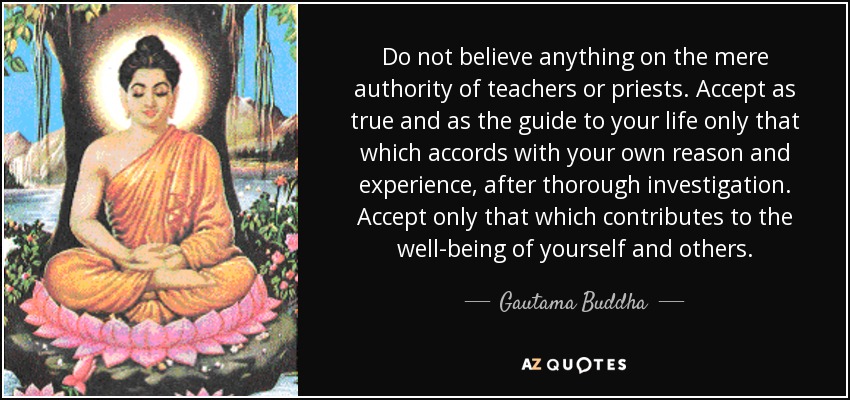 Do not believe anything on the mere authority of teachers or priests. Accept as true and as the guide to your life only that which accords with your own reason and experience, after thorough investigation. Accept only that which contributes to the well-being of yourself and others. - Gautama Buddha