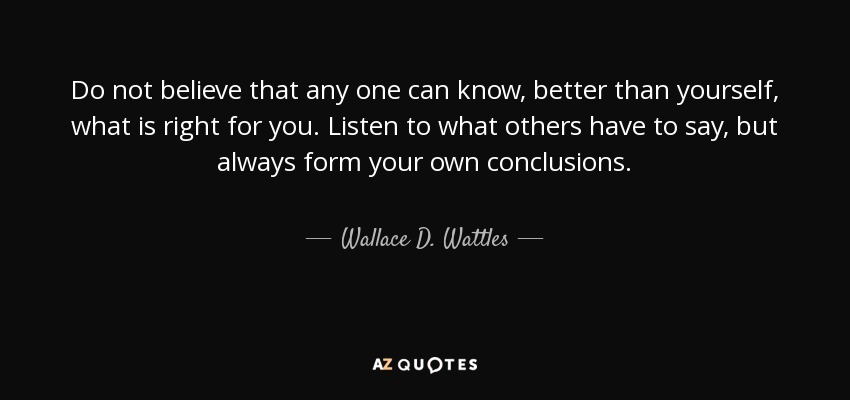 Do not believe that any one can know, better than yourself, what is right for you. Listen to what others have to say, but always form your own conclusions. - Wallace D. Wattles