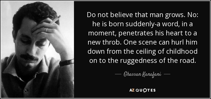 Do not believe that man grows. No: he is born suddenly-a word, in a moment, penetrates his heart to a new throb. One scene can hurl him down from the ceiling of childhood on to the ruggedness of the road. - Ghassan Kanafani