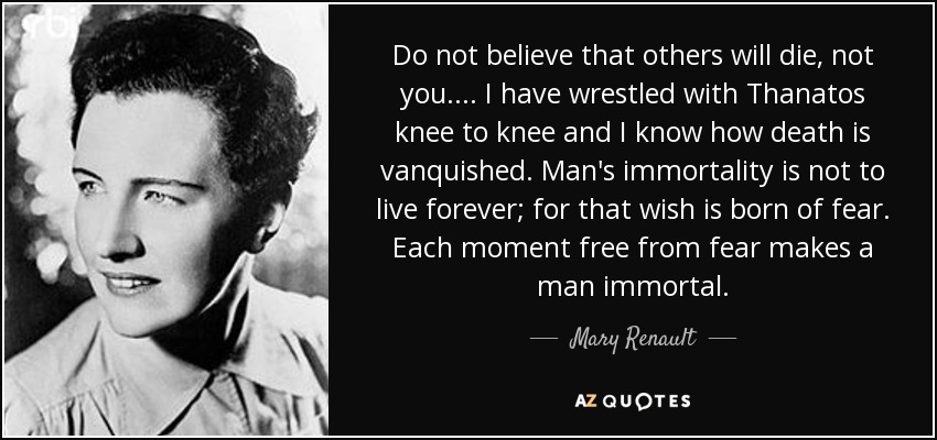 Do not believe that others will die, not you.... I have wrestled with Thanatos knee to knee and I know how death is vanquished. Man's immortality is not to live forever; for that wish is born of fear. Each moment free from fear makes a man immortal. - Mary Renault