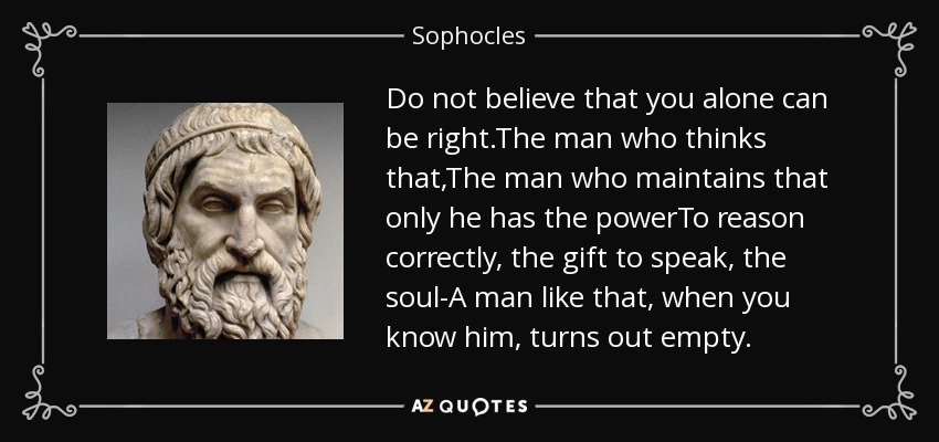 Do not believe that you alone can be right.The man who thinks that,The man who maintains that only he has the powerTo reason correctly, the gift to speak, the soul-A man like that, when you know him, turns out empty. - Sophocles