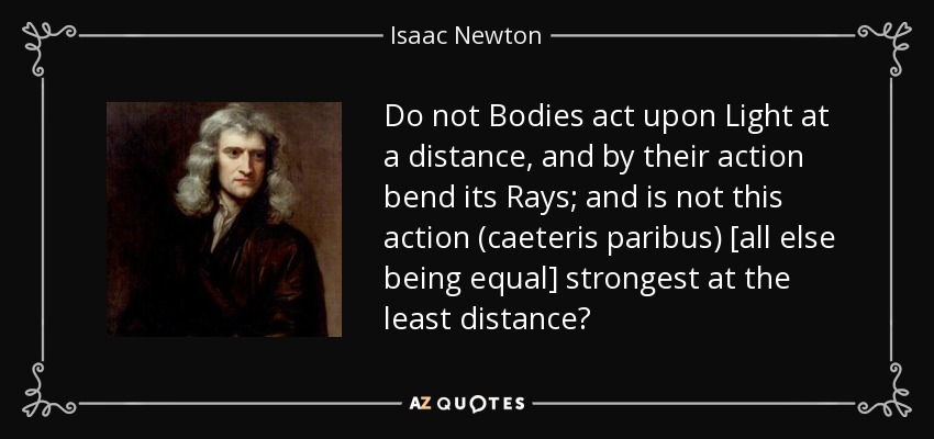 Do not Bodies act upon Light at a distance, and by their action bend its Rays; and is not this action (caeteris paribus) [all else being equal] strongest at the least distance? - Isaac Newton