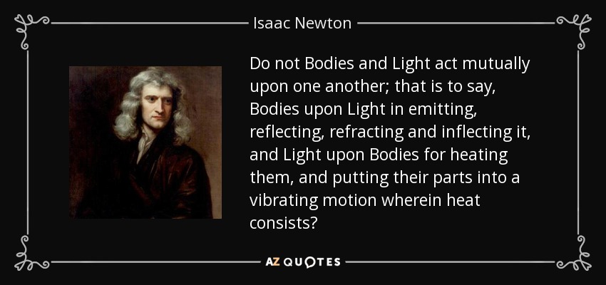 Do not Bodies and Light act mutually upon one another; that is to say, Bodies upon Light in emitting, reflecting, refracting and inflecting it, and Light upon Bodies for heating them, and putting their parts into a vibrating motion wherein heat consists? - Isaac Newton