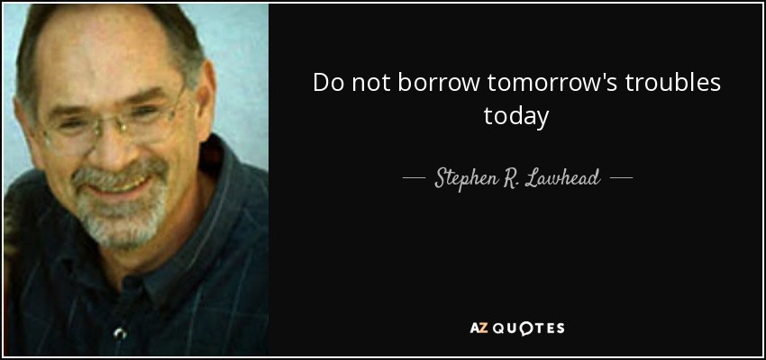 Do not borrow tomorrow's troubles today - Stephen R. Lawhead