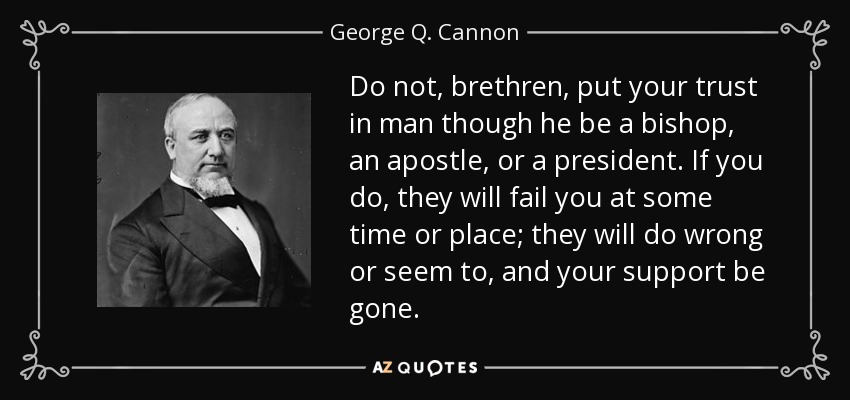 Do not, brethren, put your trust in man though he be a bishop, an apostle, or a president. If you do, they will fail you at some time or place; they will do wrong or seem to, and your support be gone. - George Q. Cannon