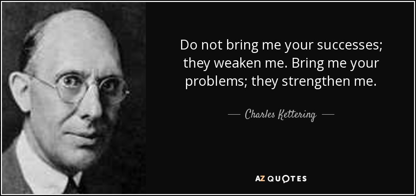 Do not bring me your successes; they weaken me. Bring me your problems; they strengthen me. - Charles Kettering