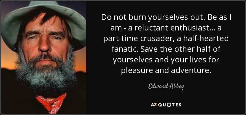 Do not burn yourselves out. Be as I am - a reluctant enthusiast... a part-time crusader, a half-hearted fanatic. Save the other half of yourselves and your lives for pleasure and adventure. - Edward Abbey