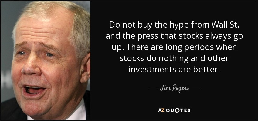 Do not buy the hype from Wall St. and the press that stocks always go up. There are long periods when stocks do nothing and other investments are better. - Jim Rogers